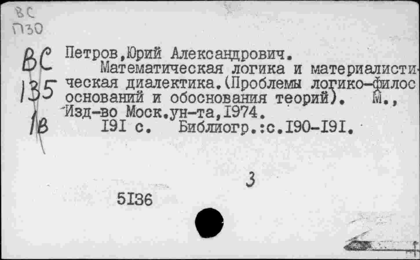 ﻿г с ПъО
Петров,Юрий Александрович.
Математическая логика и материалисты ческая диалектика.(Проблемы логико-филос оснований и обоснования теорий). й., 'Изд-во Моск.ун-та,1974.
191 с.	Библиогр.:с.190-191.
5136